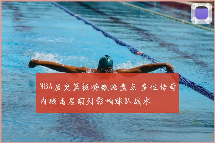 NBA历史篮板榜数据盘点 多位传奇内线高居前列影响球队战术