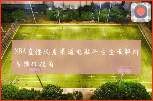 NBA直播观看渠道电脑平台全面解析与操作指南