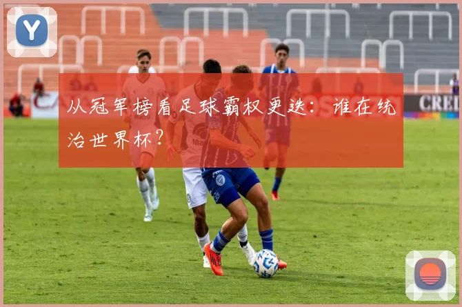 从冠军榜看足球霸权更迭:谁在统治世界杯?