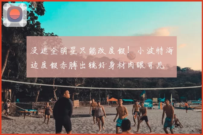 没进全明星只能改度假！小波特海边度假赤膊出镜好身材肉眼可见