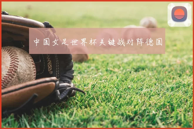 中国女足世界杯关键战对阵德国