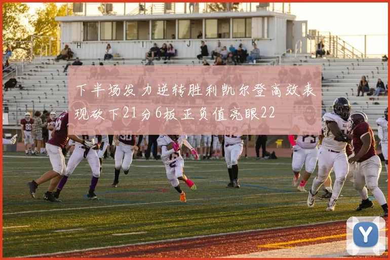 下半场发力逆转胜利凯尔登高效表现砍下21分6板正负值亮眼22