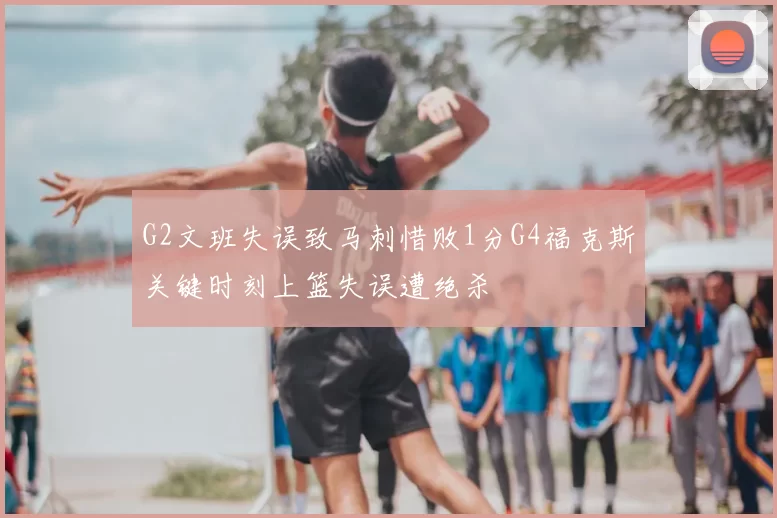 G2文班失误致马刺惜败1分G4福克斯关键时刻上篮失误遭绝杀