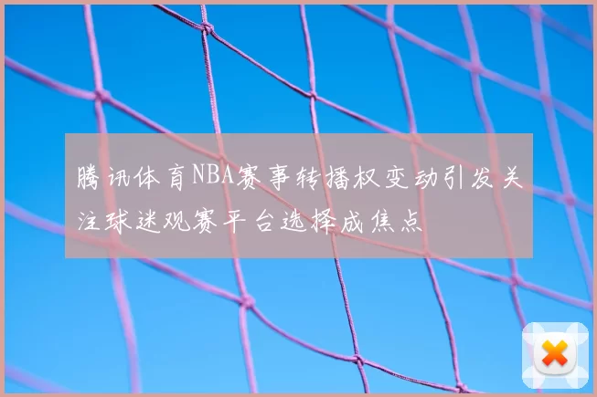 腾讯体育NBA赛事转播权变动引发关注球迷观赛平台选择成焦点