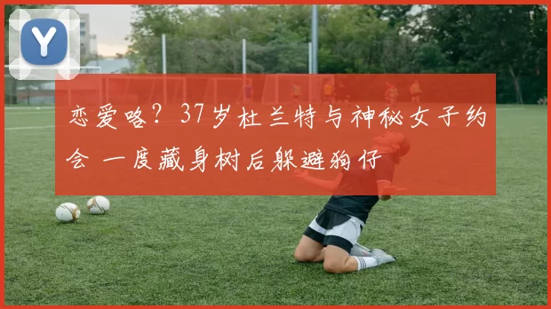 恋爱咯？37岁杜兰特与神秘女子约会 一度藏身树后躲避狗仔