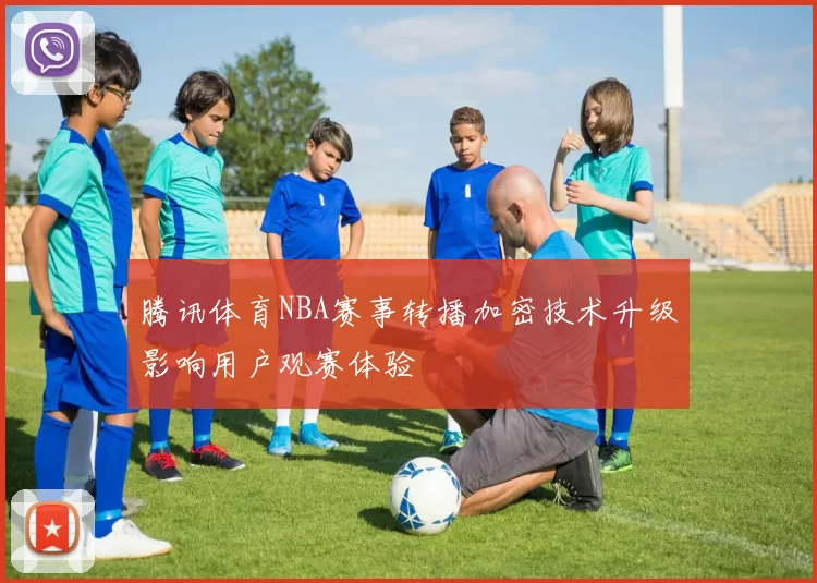 腾讯体育NBA赛事转播加密技术升级影响用户观赛体验
