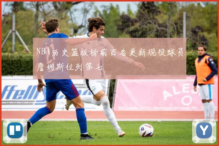 NBA历史篮板榜前百名更新现役球员詹姆斯位列第七