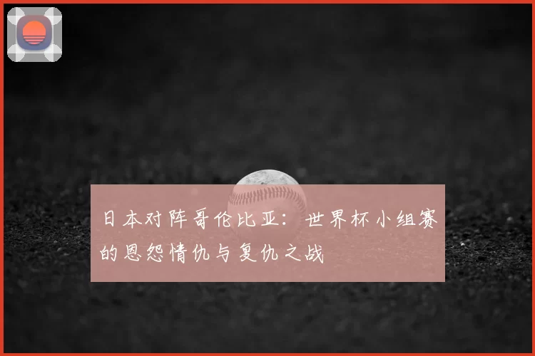 日本对阵哥伦比亚：世界杯小组赛的恩怨情仇与复仇之战