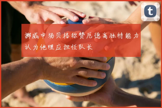 挪威中场贝格称赞厄德高独特能力认为他理应担任队长