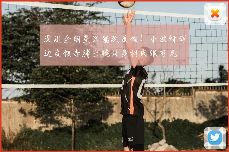 没进全明星只能改度假!小波特海边度假赤膊出镜好身材肉眼可见