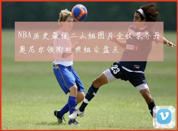 NBA历史最佳二人组图片全收录乔丹奥尼尔领衔经典组合盘点