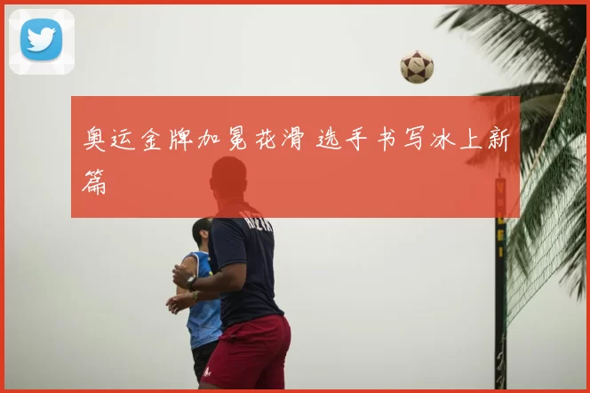 奥运金牌加冕花滑 选手书写冰上新篇