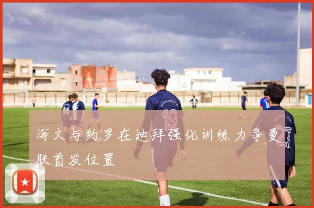 海文与约罗在迪拜强化训练力争曼联首发位置