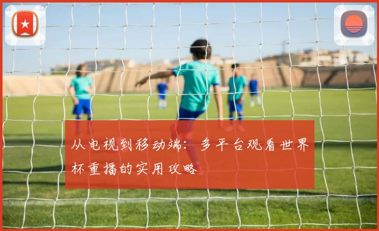 从电视到移动端：多平台观看世界杯重播的实用攻略