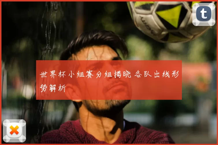 世界杯小组赛分组揭晓 各队出线形势解析