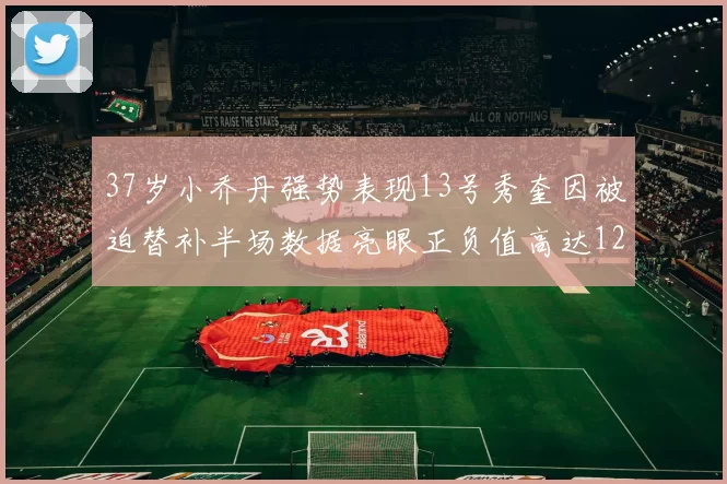 37岁小乔丹强势表现13号秀奎因被迫替补半场数据亮眼正负值高达12