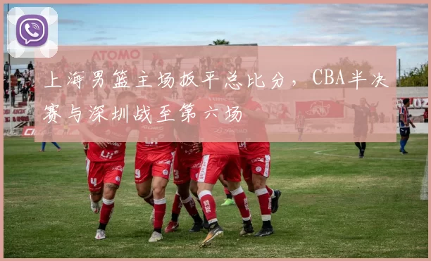 上海男篮主场扳平总比分,CBA半决赛与深圳战至第六场