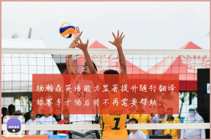 杨瀚森英语能力显著提升随行翻译称赛季十场后将不再需要帮助
