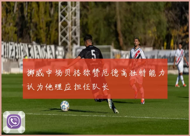 挪威中场贝格称赞厄德高独特能力认为他理应担任队长