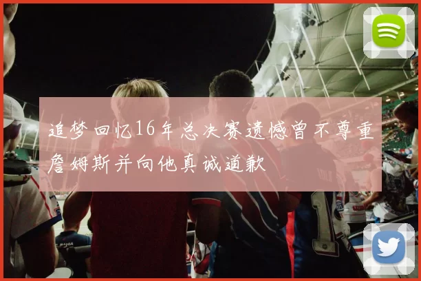 追梦回忆16年总决赛遗憾曾不尊重詹姆斯并向他真诚道歉