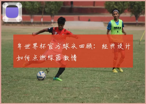 年世界杯官方球衣回顾:经典设计如何点燃绿茵激情