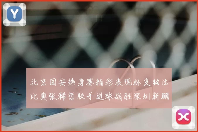北京国安热身赛精彩表现林良铭法比奥张稀哲联手进球战胜深圳新鹏城