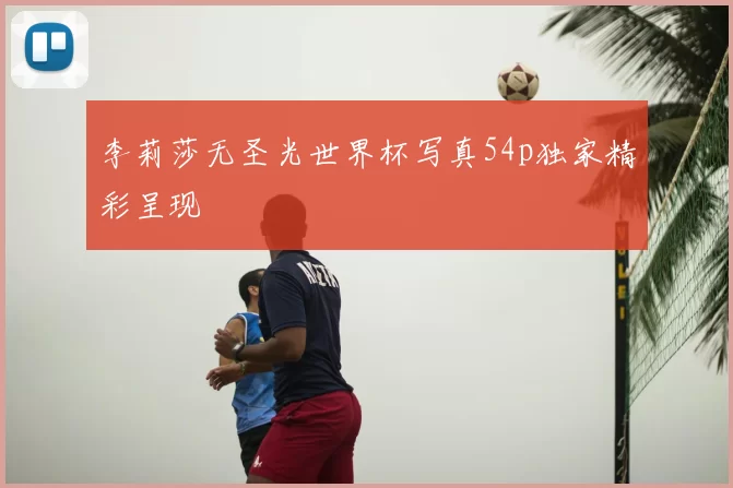 李莉莎无圣光世界杯写真54p独家精彩呈现