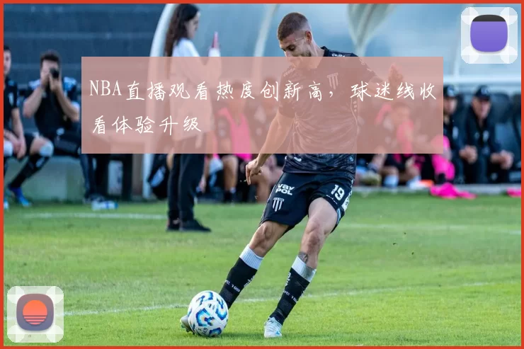 NBA直播观看热度创新高，球迷线收看体验升级