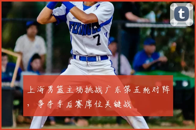 上海男篮主场挑战广东第五轮对阵，争夺季后赛席位关键战