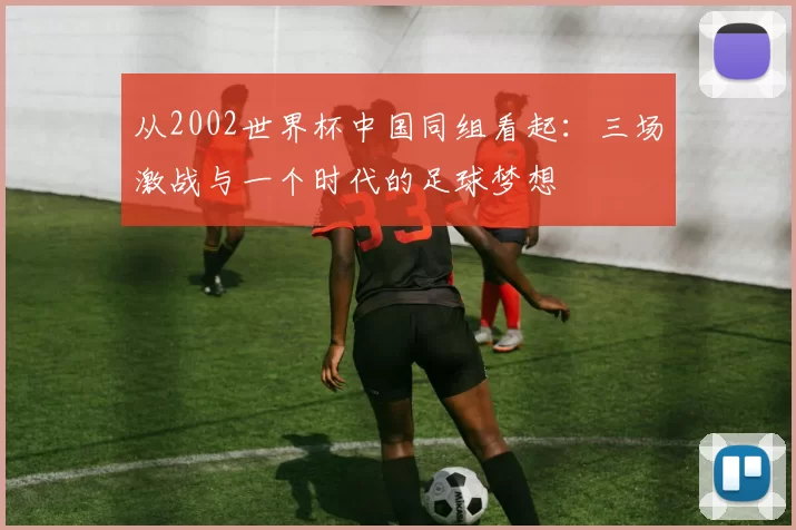 从2002世界杯中国同组看起：三场激战与一个时代的足球梦想