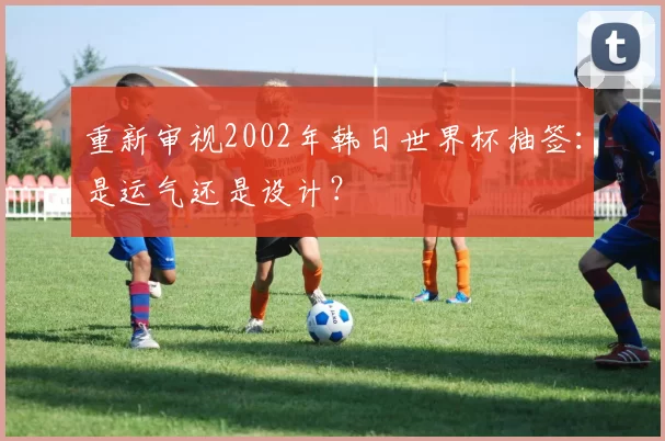 重新审视2002年韩日世界杯抽签：是运气还是设计？