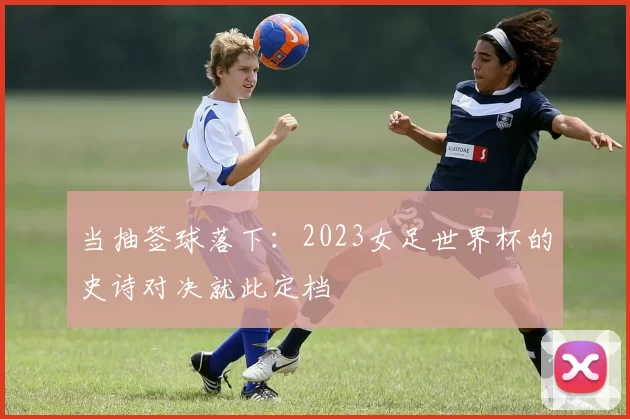 当抽签球落下:2023女足世界杯的史诗对决就此定档
