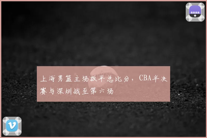 上海男篮主场扳平总比分，CBA半决赛与深圳战至第六场