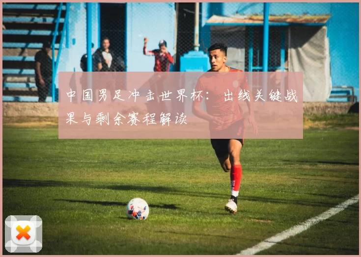 中国男足冲击世界杯：出线关键战果与剩余赛程解读