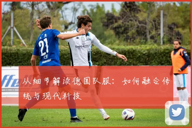 从细节解读德国队服：如何融合传统与现代科技