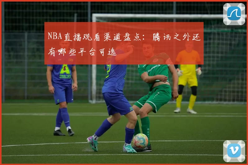NBA直播观看渠道盘点:腾讯之外还有哪些平台可选