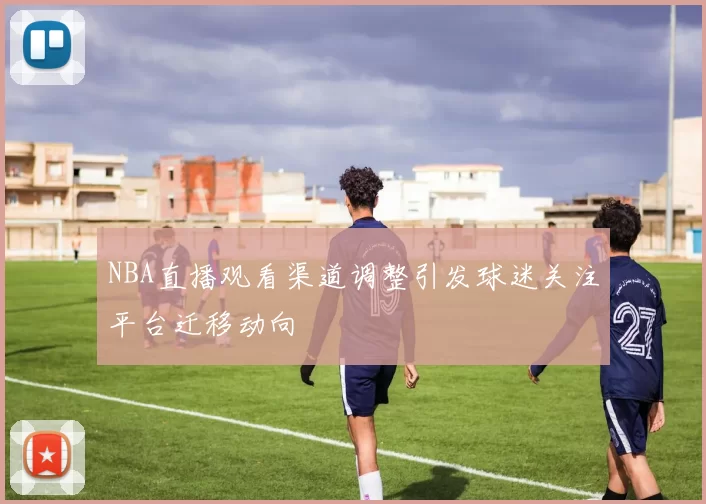 NBA直播观看渠道调整引发球迷关注平台迁移动向