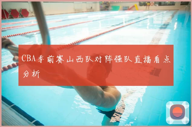 CBA季前赛山西队对阵强队直播看点分析