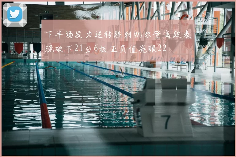 下半场发力逆转胜利凯尔登高效表现砍下21分6板正负值亮眼22