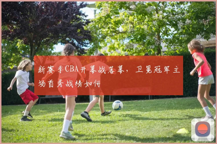 新赛季CBA开幕战落幕，卫冕冠军主场首秀战绩如何