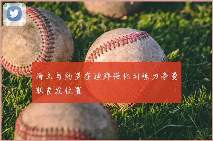 海文与约罗在迪拜强化训练力争曼联首发位置