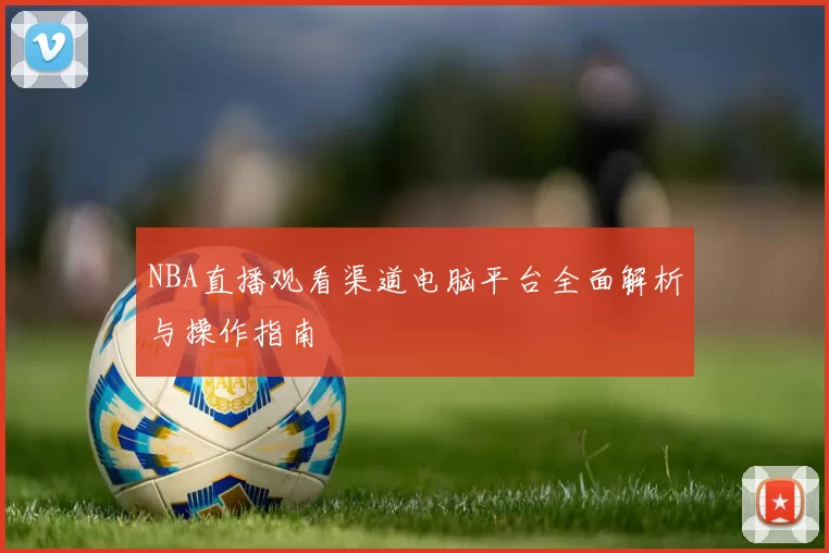 NBA直播观看渠道电脑平台全面解析与操作指南