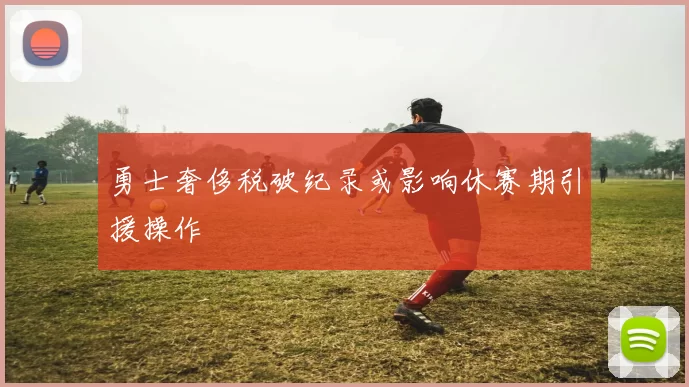 勇士奢侈税破纪录或影响休赛期引援操作