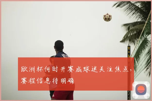 欧洲杯何时开赛成球迷关注焦点,赛程信息待明确