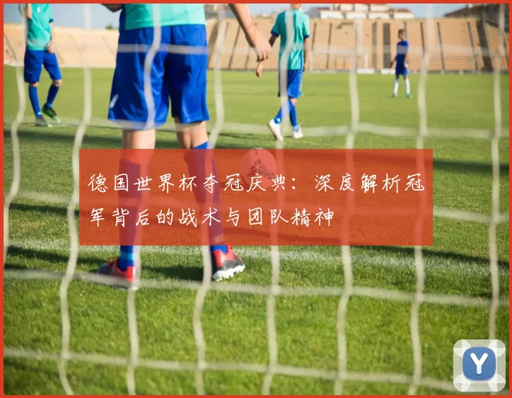 德国世界杯夺冠庆典：深度解析冠军背后的战术与团队精神