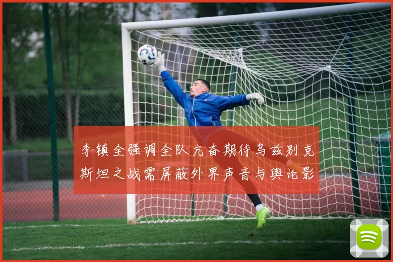 李镇全强调全队亢奋期待乌兹别克斯坦之战需屏蔽外界声音与舆论影响