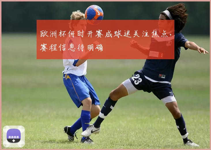 欧洲杯何时开赛成球迷关注焦点，赛程信息待明确
