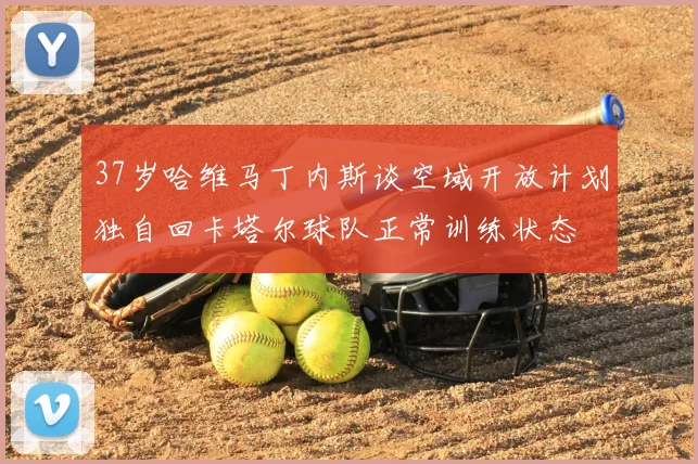 37岁哈维马丁内斯谈空域开放计划独自回卡塔尔球队正常训练状态