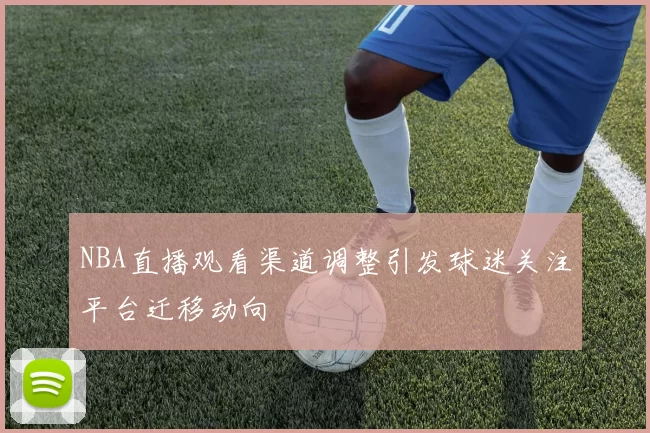 NBA直播观看渠道调整引发球迷关注平台迁移动向
