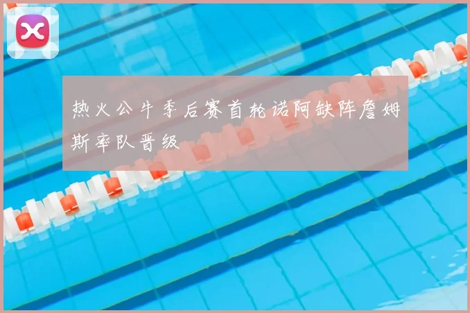 热火公牛季后赛首轮诺阿缺阵詹姆斯率队晋级